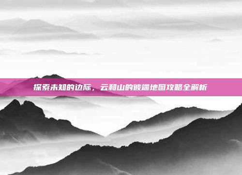 探索未知的边际,云和山的彼端地图攻略全解析
