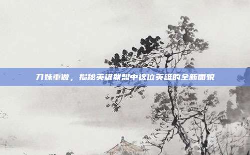 刀妹重做,揭秘英雄联盟中这位英雄的全新面貌
