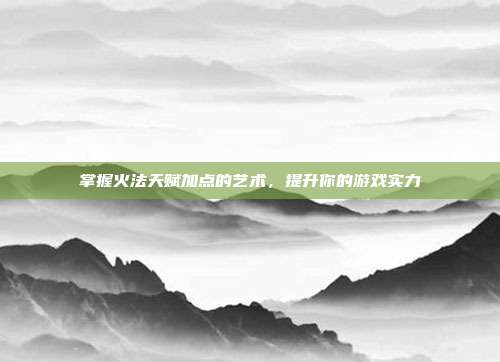 掌握火法天赋加点的艺术,提升你的游戏实力