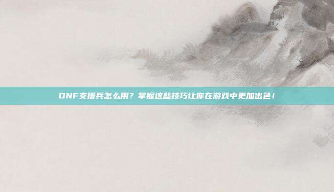 DNF支援兵怎么用?掌握这些技巧让你在游戏中更加出色!