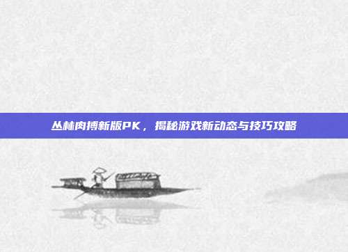 丛林肉搏新版PK,揭秘游戏新动态与技巧攻略