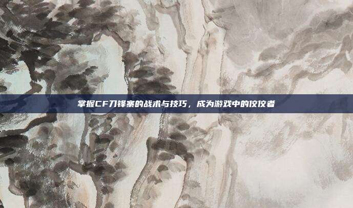 掌握CF刀锋寨的战术与技巧,成为游戏中的佼佼者