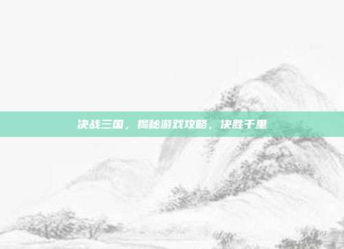 决战三国,揭秘游戏攻略,决胜千里