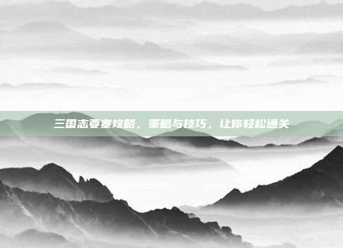 三国志要塞攻略,策略与技巧,让你轻松通关