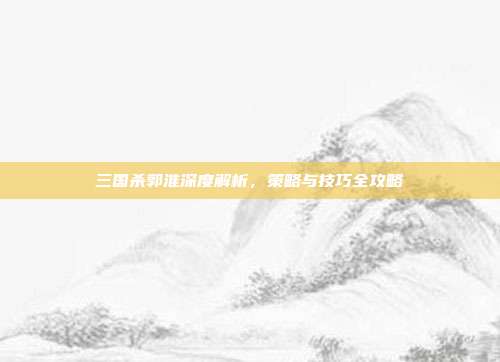 三国杀郭淮深度解析，策略与技巧全攻略