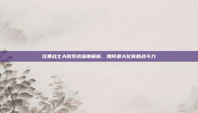 狂暴战士天赋系统深度解析,如何最大化你的战斗力