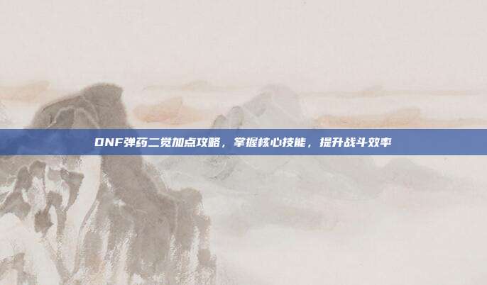 DNF弹药二觉加点攻略,掌握核心技能,提升战斗效率