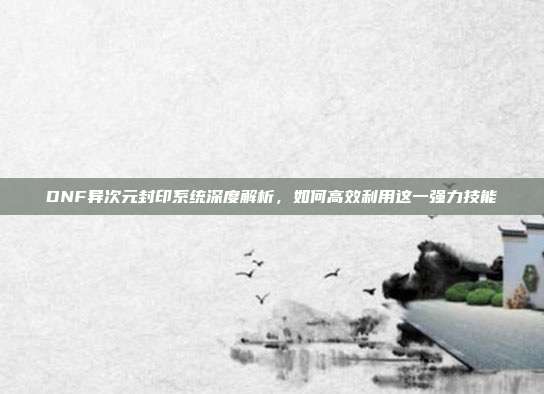 DNF异次元封印系统深度解析,如何高效利用这一强力技能