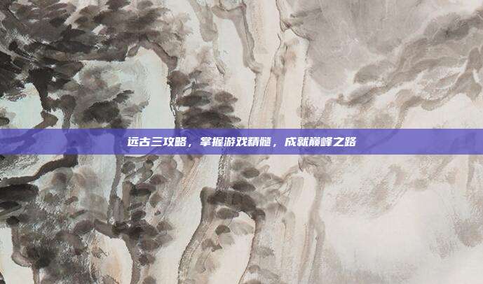 远古三攻略,掌握游戏精髓,成就巅峰之路