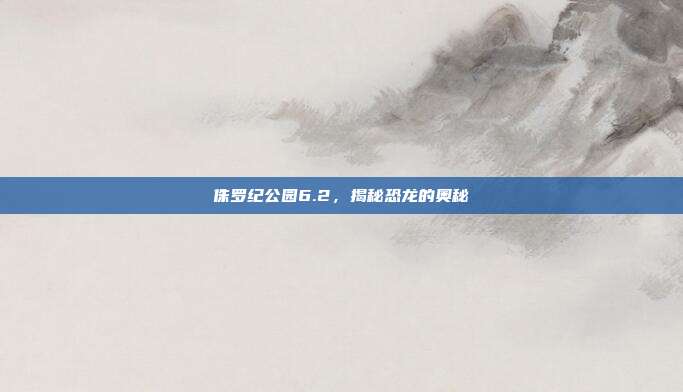 侏罗纪公园6.2，揭秘恐龙的奥秘