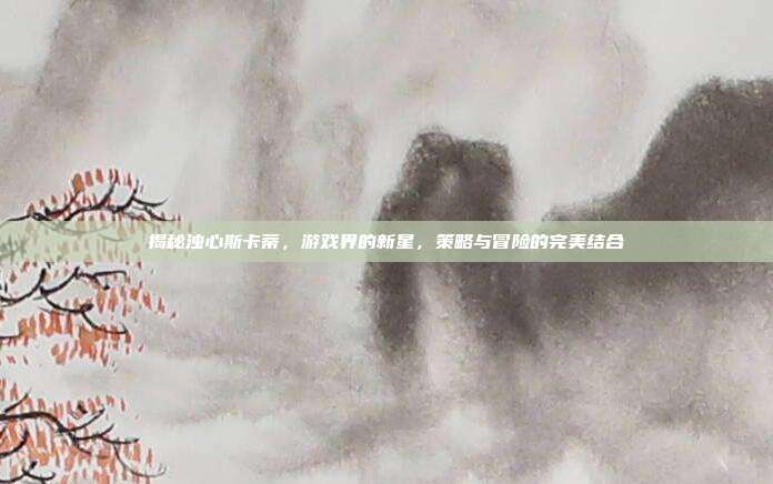 揭秘浊心斯卡蒂,游戏界的新星,策略与冒险的完美结合