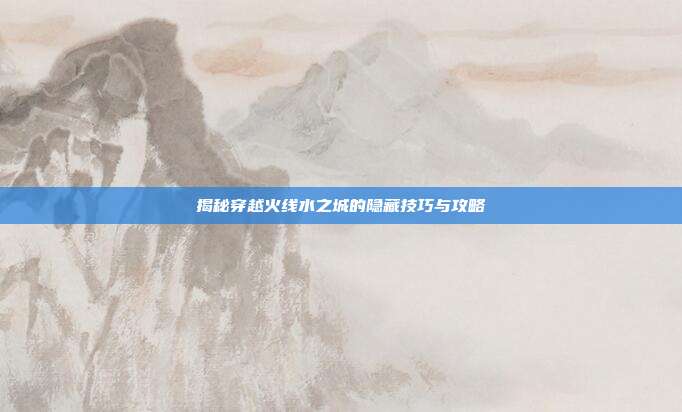 揭秘穿越火线水之城的隐藏技巧与攻略