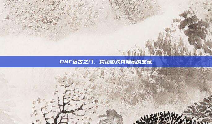 DNF远古之门，揭秘游戏内隐藏的宝藏