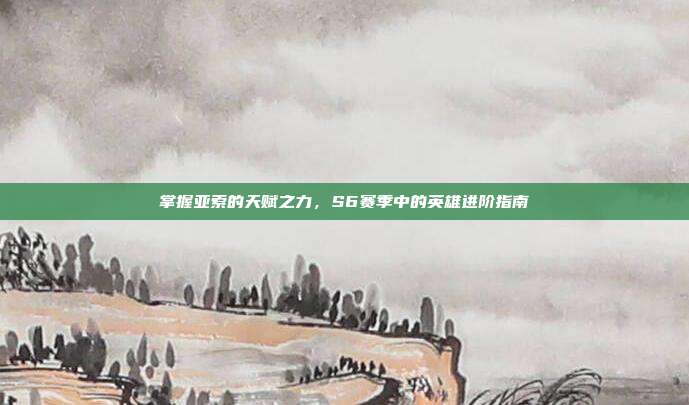 掌握亚索的天赋之力,S6赛季中的英雄进阶指南
