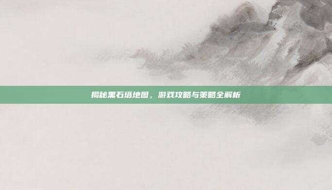 揭秘黑石塔地图,游戏攻略与策略全解析