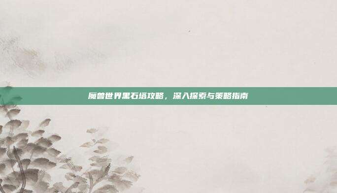 魔兽世界黑石塔攻略,深入探索与策略指南