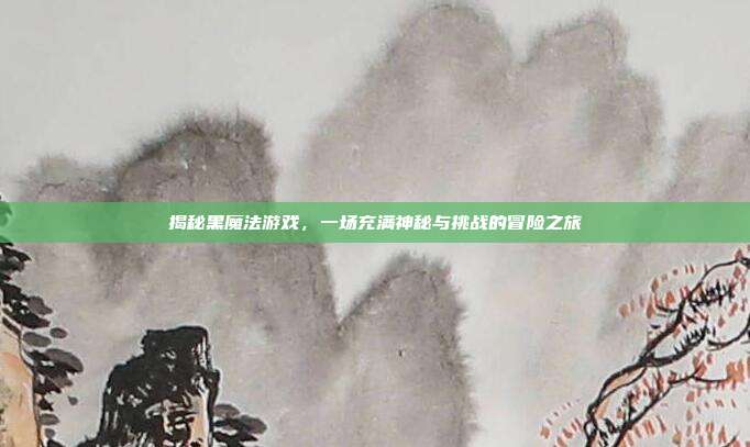 揭秘黑魔法游戏，一场充满神秘与挑战的冒险之旅