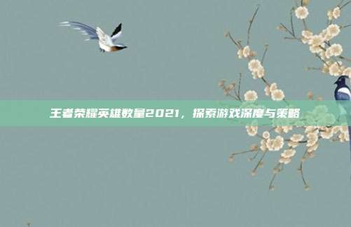 王者荣耀英雄数量2021,探索游戏深度与策略