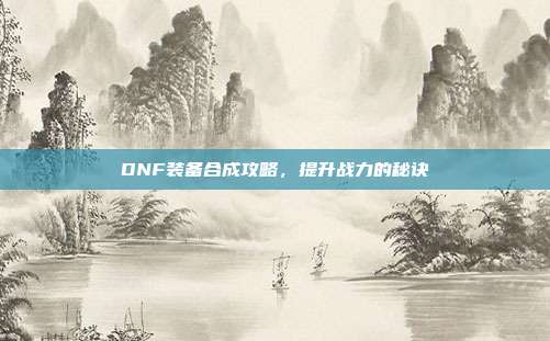 DNF装备合成攻略，提升战力的秘诀