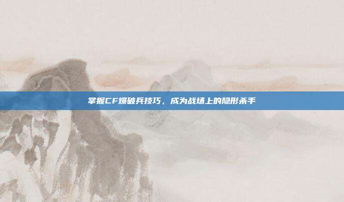 掌握CF爆破兵技巧，成为战场上的隐形杀手