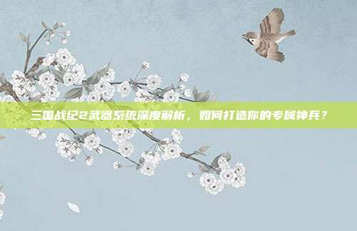 三国战纪2武器系统深度解析，如何打造你的专属神兵？
