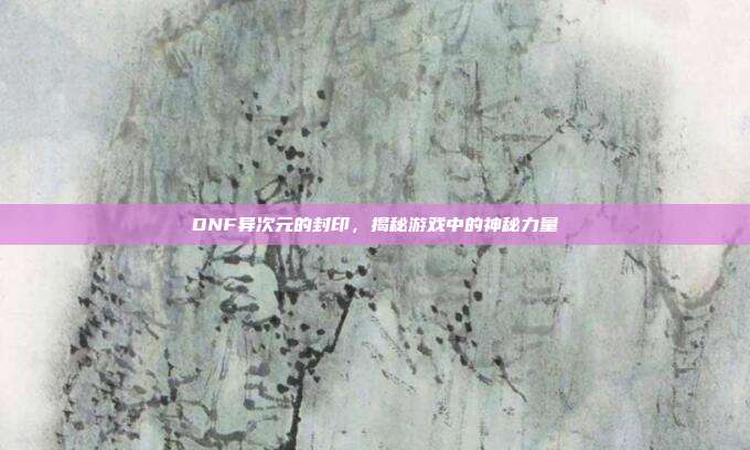 DNF异次元的封印,揭秘游戏中的神秘力量