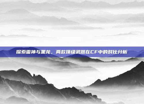 探索雷神与黑龙,两款顶级武器在CF中的对比分析