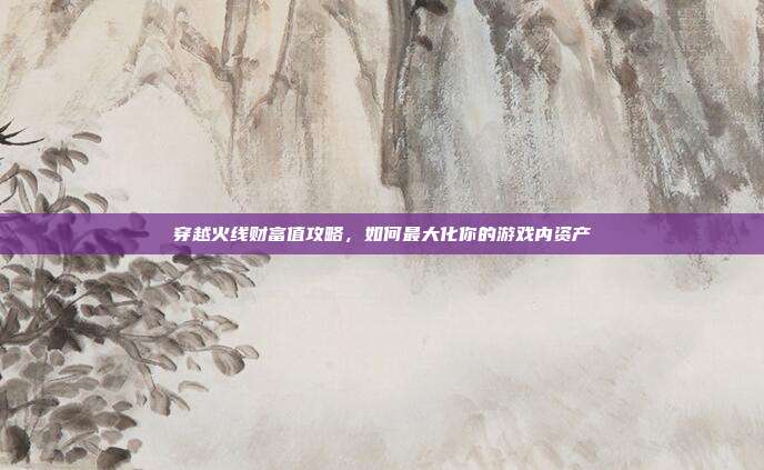 穿越火线财富值攻略,如何最大化你的游戏内资产