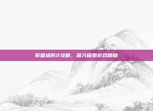 帝国塔防2攻略，深入探索游戏精髓