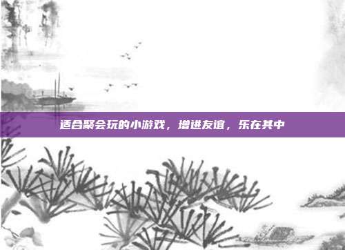 适合聚会玩的小游戏,增进友谊,乐在其中