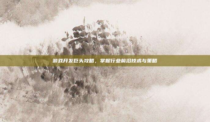 游戏开发巨头攻略,掌握行业前沿技术与策略