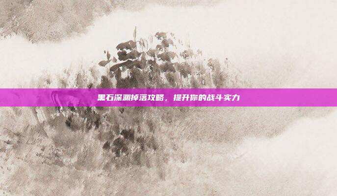 黑石深渊掉落攻略,提升你的战斗实力
