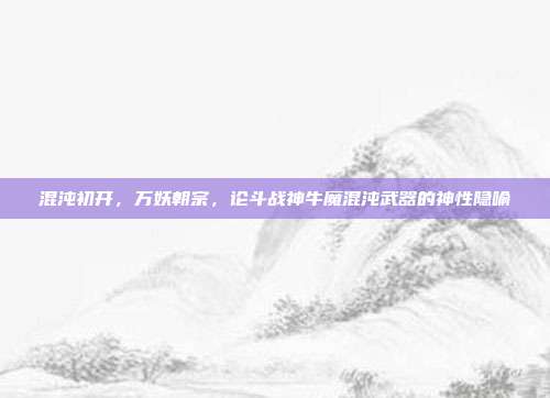 混沌初开，万妖朝宗，论斗战神牛魔混沌武器的神性隐喻