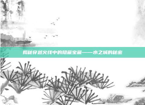 揭秘穿越火线中的隐藏宝藏——水之城的秘密