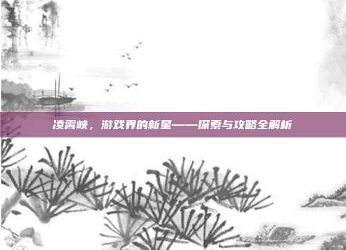 凌霄峡,游戏界的新星——探索与攻略全解析