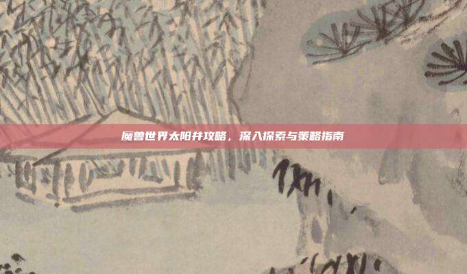 魔兽世界太阳井攻略,深入探索与策略指南