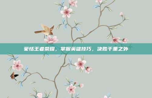 蒙恬王者荣耀,掌握英雄技巧,决胜千里之外
