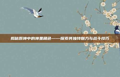 揭秘原神中的神里角色——探索其独特魅力与战斗技巧