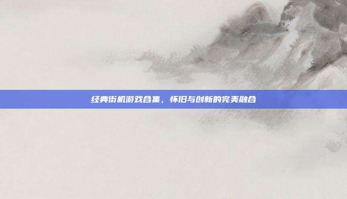 经典街机游戏合集，怀旧与创新的完美融合
