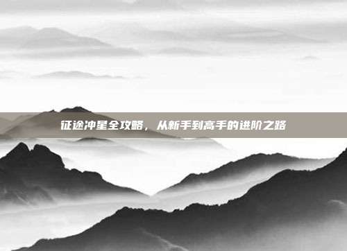 征途冲星全攻略，从新手到高手的进阶之路