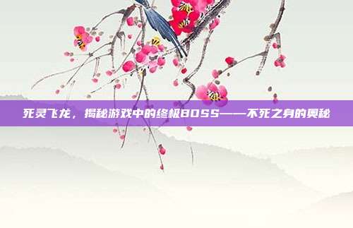 死灵飞龙,揭秘游戏中的终极BOSS——不死之身的奥秘