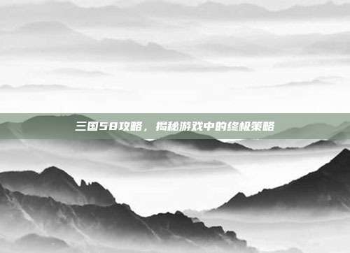 三国58攻略,揭秘游戏中的终极策略
