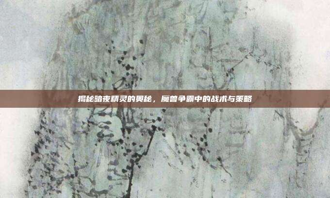 揭秘暗夜精灵的奥秘，魔兽争霸中的战术与策略