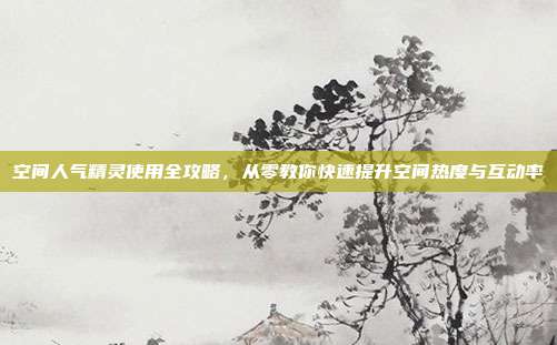 空间人气精灵使用全攻略，从零教你快速提升空间热度与互动率