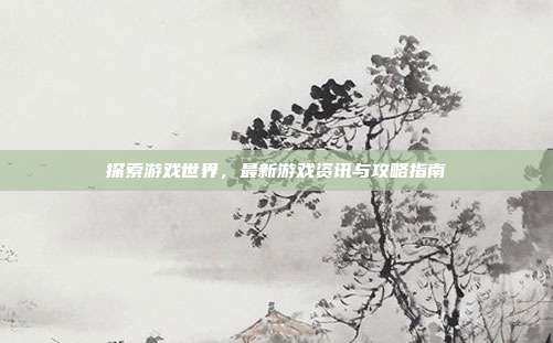 探索游戏世界,最新游戏资讯与攻略指南