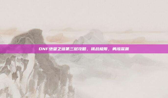 DNF绝望之塔第三层攻略,挑战极限,勇闯深渊