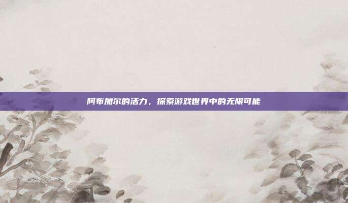 阿布加尔的活力，探索游戏世界中的无限可能