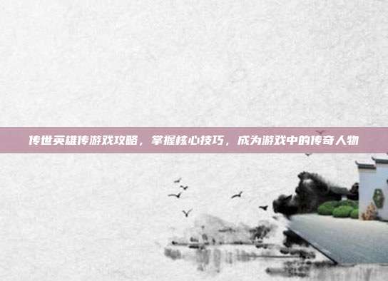 传世英雄传游戏攻略,掌握核心技巧,成为游戏中的传奇人物