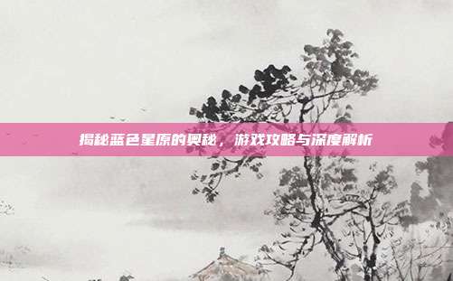 揭秘蓝色星原的奥秘,游戏攻略与深度解析