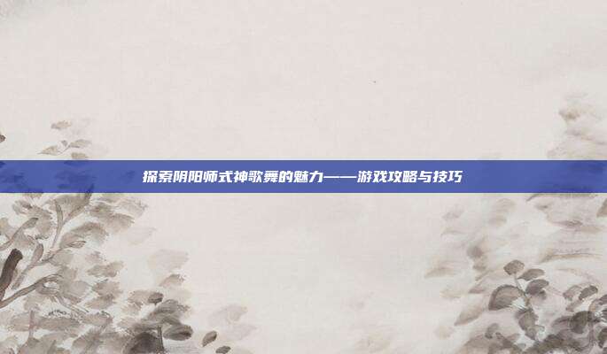 探索阴阳师式神歌舞的魅力——游戏攻略与技巧
